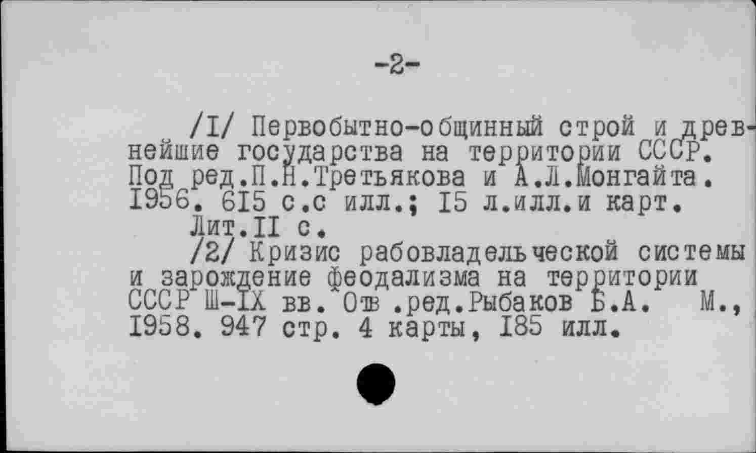 ﻿-2-
/I/ Первобытно-общинный строй и древ нейшие государства на территории СССР. Под ред.П.Н.Третьякова и А.Л.Ионгайта. 19Ь6. 615 с.с илл.: 15 л.илл.и карт.
Лит.II с.
/2/ Кризис рабовладельческой системы и зарождение феодализма на территории СССР Ш-ІХ вв. 0® .ред.Рыбаков Б.А.	М.,
I9b8. 947 стр. 4 карты, 185 илл.